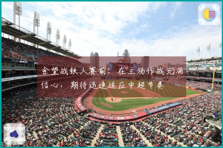 余望战铁人赛前：在主场作战充满信心，期待迅速适应中超节奏