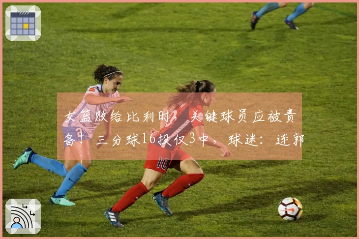女篮败给比利时，关键球员应被责备！三分球16投仅3中，球迷：连郭士强都无法比拟