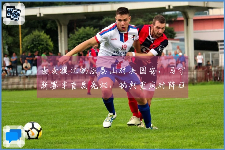 麦麦提江执法泰山对决国安,马宁新赛季首度亮相,执判重庆对阵辽宁