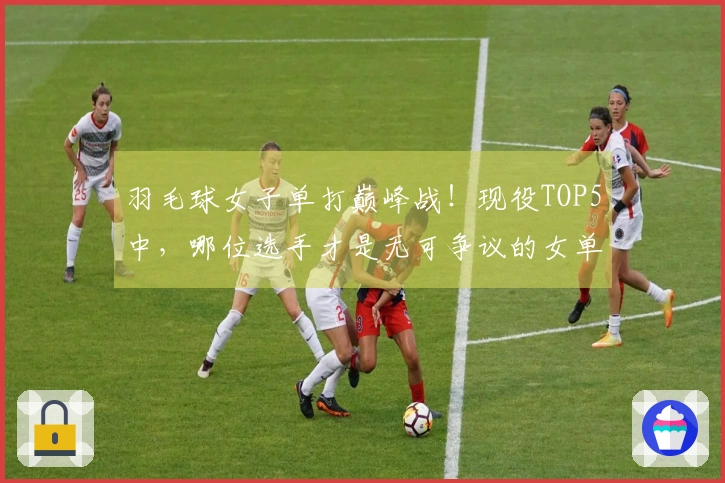 羽毛球女子单打巅峰战!现役TOP5中,哪位选手才是无可争议的女单之王?