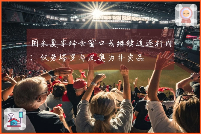 国米夏季转会窗口或继续追逐科内；仅劳塔罗与皮奥为非卖品