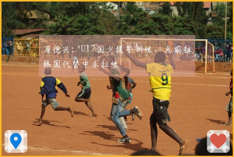 马德兴：U17国少提早训练，或前往韩国代替中东拉练