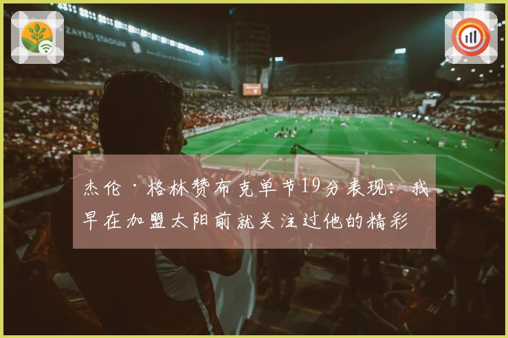 杰伦·格林赞布克单节19分表现:我早在加盟太阳前就关注过他的精彩瞬间