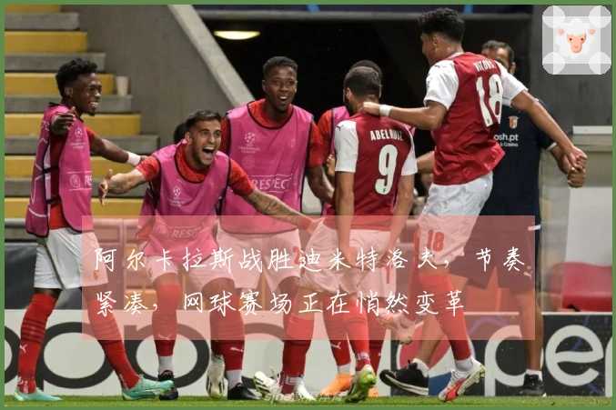 阿尔卡拉斯战胜迪米特洛夫，节奏紧凑，网球赛场正在悄然变革