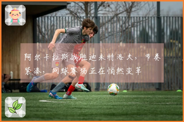 阿尔卡拉斯战胜迪米特洛夫，节奏紧凑，网球赛场正在悄然变革