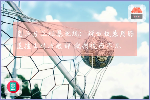 皇马后卫粗暴犯规：疑似故意用膝盖撞击对方脸部 裁判视而不见