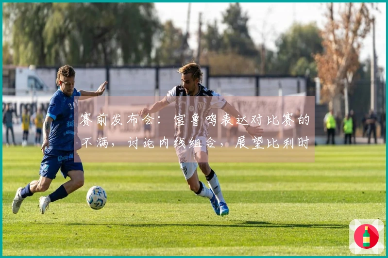 赛前发布会：宫鲁鸣表达对比赛的不满，讨论内线组合，展望比利时重在学习