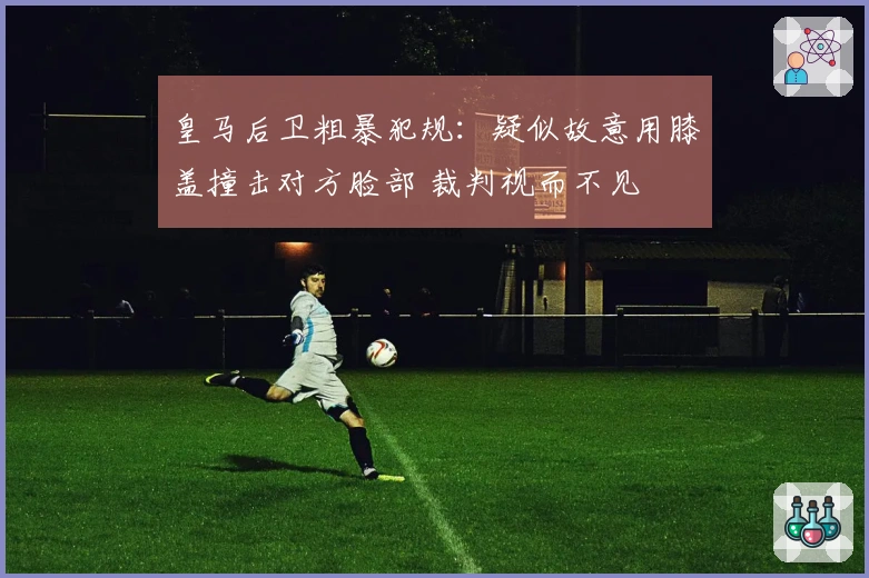 皇马后卫粗暴犯规:疑似故意用膝盖撞击对方脸部 裁判视而不见