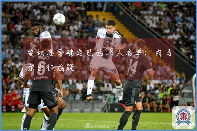 安切洛蒂确定巴西18人名单：内马尔出征成疑