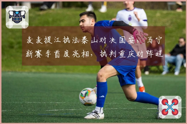 麦麦提江执法泰山对决国安，马宁新赛季首度亮相，执判重庆对阵辽宁