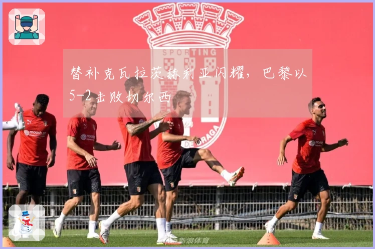 替补克瓦拉茨赫利亚闪耀，巴黎以5-2击败切尔西