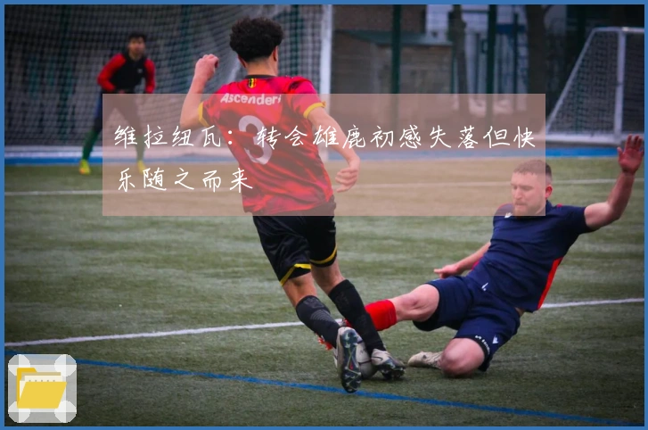 维拉纽瓦：转会雄鹿初感失落但快乐随之而来