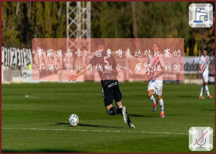 赛前发布会：宫鲁鸣表达对比赛的不满，讨论内线组合，展望比利时重在学习