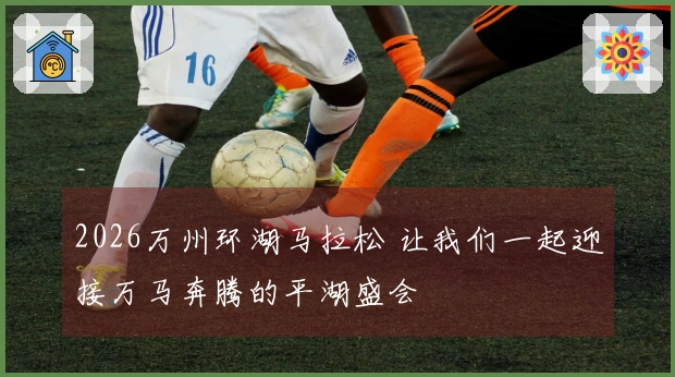 2026万州环湖马拉松 让我们一起迎接万马奔腾的平湖盛会