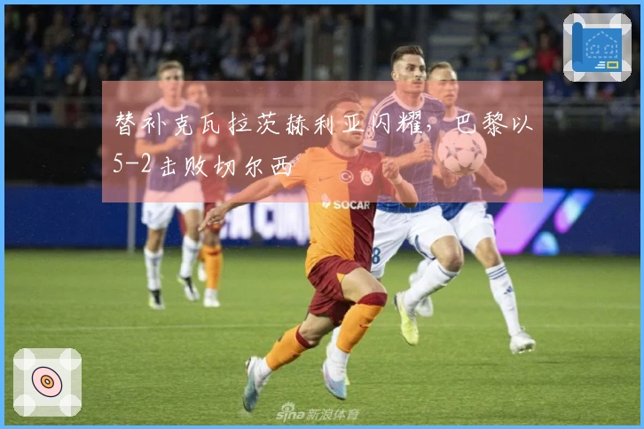 替补克瓦拉茨赫利亚闪耀，巴黎以5-2击败切尔西