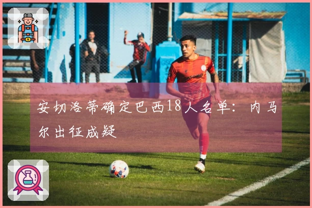 安切洛蒂确定巴西18人名单：内马尔出征成疑