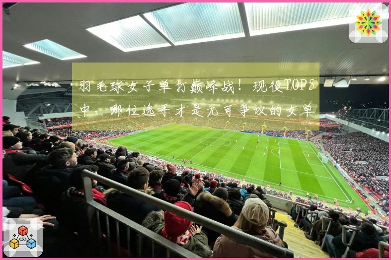 羽毛球女子单打巅峰战！现役TOP5中，哪位选手才是无可争议的女单之王？