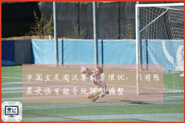 中国女足淘汰赛前景堪忧，门将陈晨受伤可能导致阵型调整