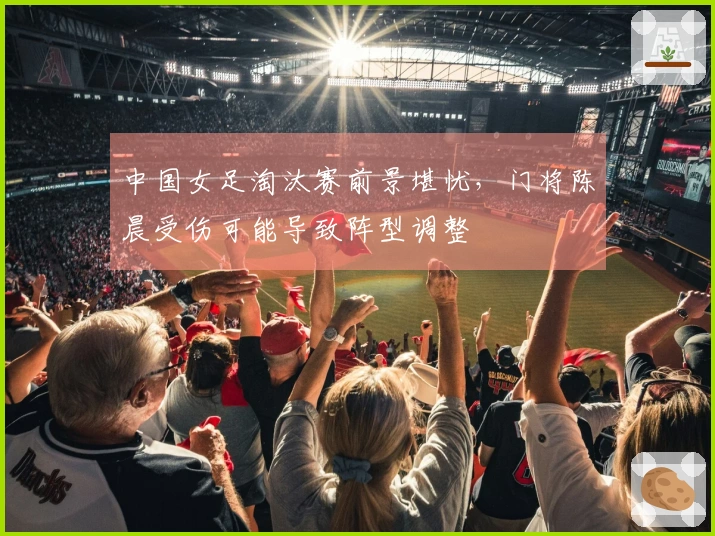 中国女足淘汰赛前景堪忧，门将陈晨受伤可能导致阵型调整