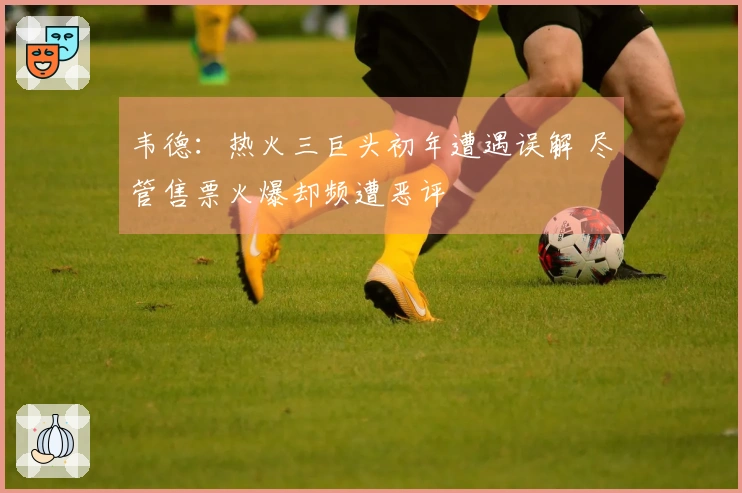 韦德：热火三巨头初年遭遇误解 尽管售票火爆却频遭恶评