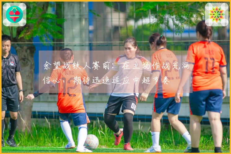 余望战铁人赛前：在主场作战充满信心，期待迅速适应中超节奏